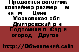 Продается вагончик контейнер размер 2.5м. на 5м.  › Цена ­ 30 000 - Московская обл., Дмитровский р-н, Подосинки п. Сад и огород » Другое   